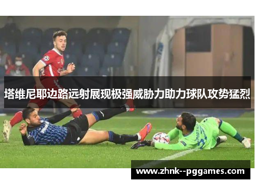 塔维尼耶边路远射展现极强威胁力助力球队攻势猛烈 塔维尼耶边路远射展现极强威胁力助力球队攻势猛烈
