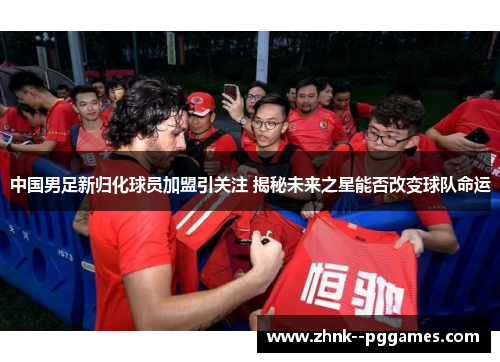 中国男足新归化球员加盟引关注 揭秘未来之星能否改变球队命运 中国男足新归化球员加盟引关注 揭秘未来之星能否改变球队命运