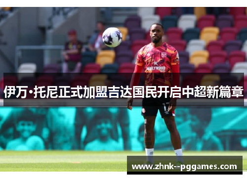 伊万·托尼正式加盟吉达国民开启中超新篇章 伊万·托尼正式加盟吉达国民开启中超新篇章