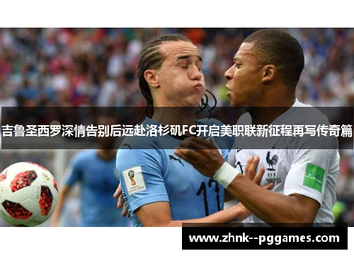 吉鲁圣西罗深情告别后远赴洛杉矶FC开启美职联新征程再写传奇篇 吉鲁圣西罗深情告别后远赴洛杉矶FC开启美职联新征程再写传奇篇