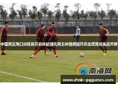中国男足海口训练营开启体能强化周主帅强调提升反击速度成备战关键 中国男足海口训练营开启体能强化周主帅强调提升反击速度成备战关键